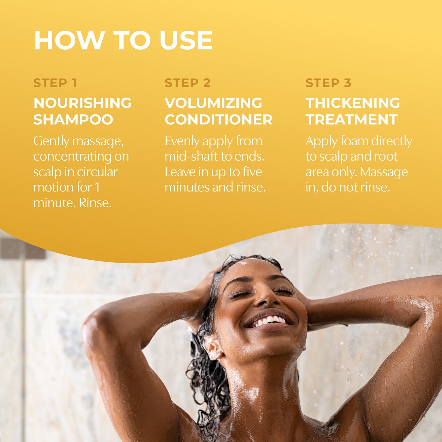 How to use. Step 1 nourishing shampoo. Step 2 volumizing conditioner. Step 3 thickening treatment.